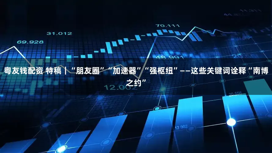 粤友钱配资 特稿｜“朋友圈”“加速器”“强枢纽”——这些关键词诠释“南博之约”