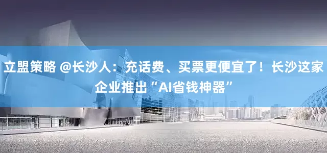 立盟策略 @长沙人：充话费、买票更便宜了！长沙这家企业推出“AI省钱神器”