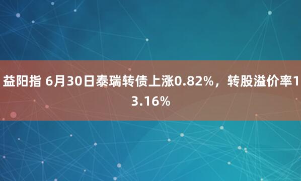 益阳指 6月30日泰瑞转债上涨0.82%,转股溢价率13.16%