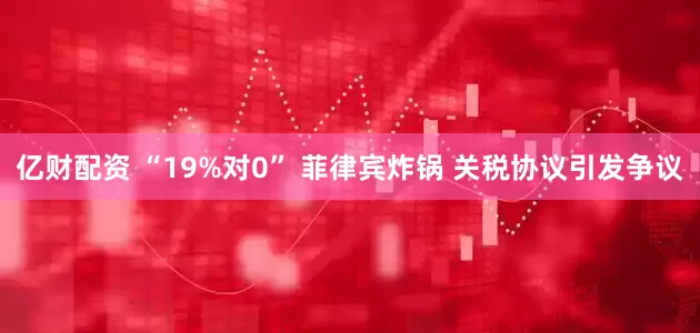 亿财配资 “19%对0” 菲律宾炸锅 关税协议引发争议