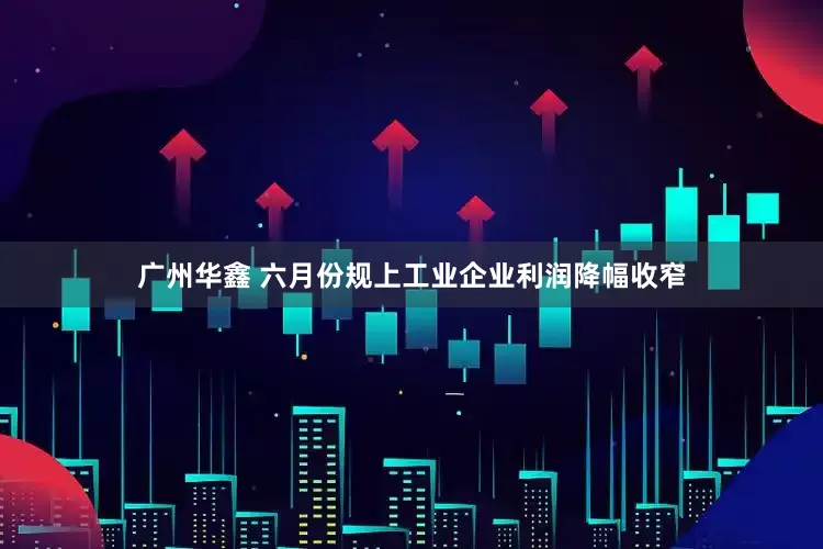 广州华鑫 六月份规上工业企业利润降幅收窄