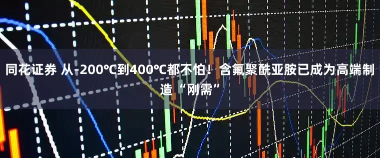 同花证券 从-200℃到400℃都不怕!含氟聚酰亚胺已成为高端制造 “刚需”