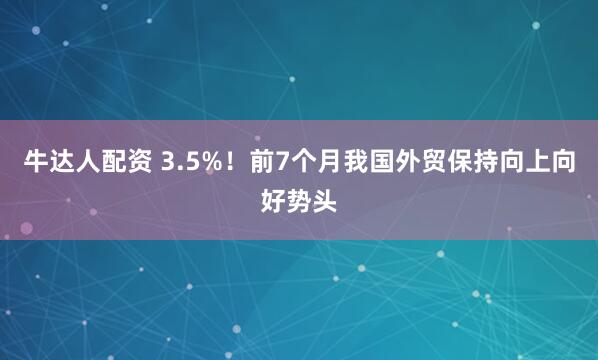 牛达人配资 3.5%！前7个月我国外贸保持向上向好势头
