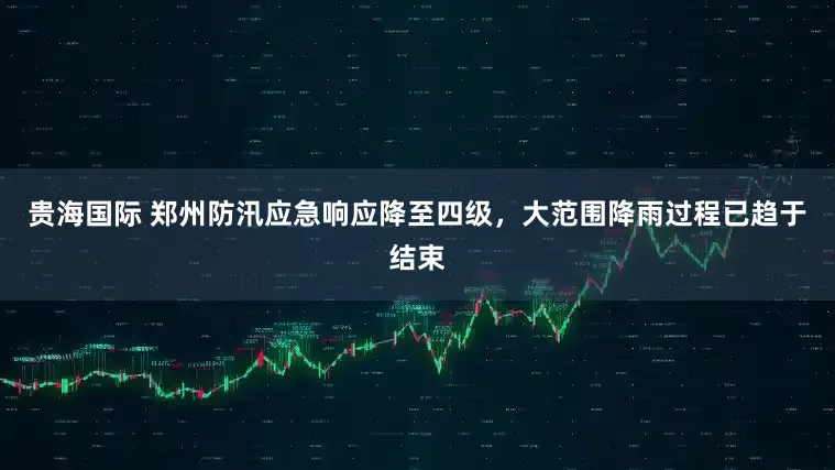 贵海国际 郑州防汛应急响应降至四级，大范围降雨过程已趋于结束