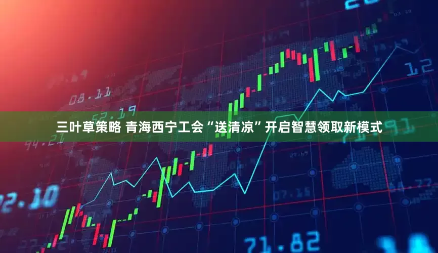三叶草策略 青海西宁工会“送清凉”开启智慧领取新模式