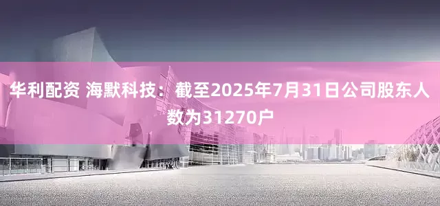 华利配资 海默科技：截至2025年7月31日公司股东人数为31270户