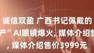 诚信双盈 广西书记佩戴的“广西生产”AI眼镜爆火, 媒体介绍售价3999元