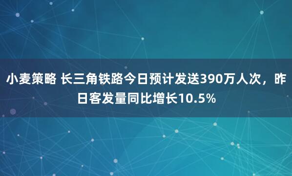 小麦策略 长三角铁路今日预计发送390万人次，昨日客发量同比增长10.5%