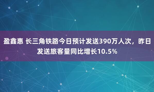 盈鑫惠 长三角铁路今日预计发送390万人次，昨日发送旅客量同比增长10.5%