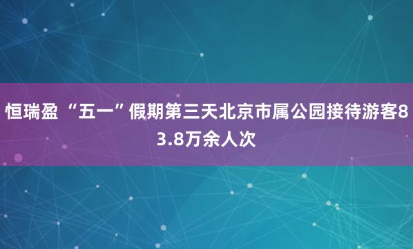 恒瑞盈 “五一”假期第三天北京市属公园接待游客83.8万余人次