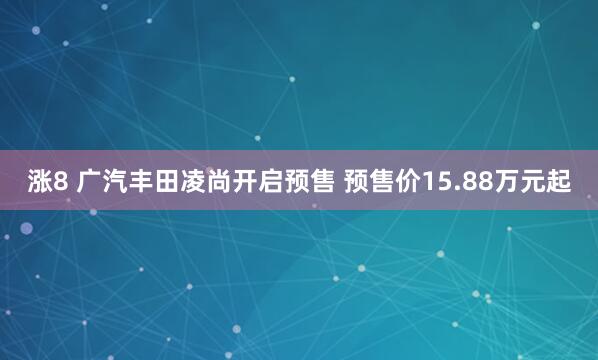 涨8 广汽丰田凌尚开启预售 预售价15.88万元起