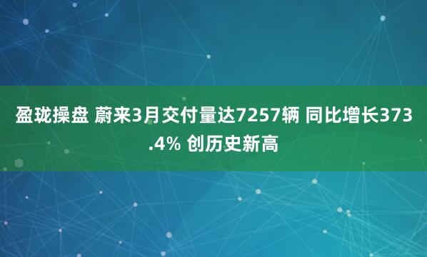 盈珑操盘 蔚来3月交付量达7257辆 同比增长373.4% 创历史新高