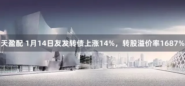 天盈配 1月14日友发转债上涨14%，转股溢价率1687%