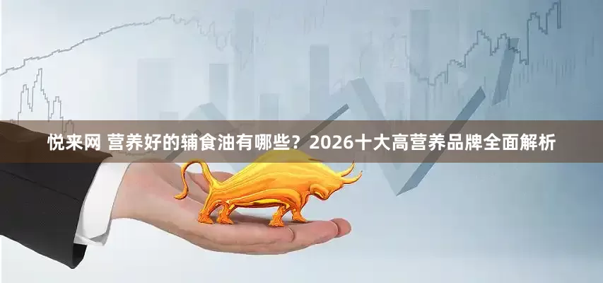 悦来网 营养好的辅食油有哪些？2026十大高营养品牌全面解析