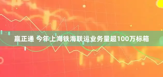 赢正通 今年上海铁海联运业务量超100万标箱