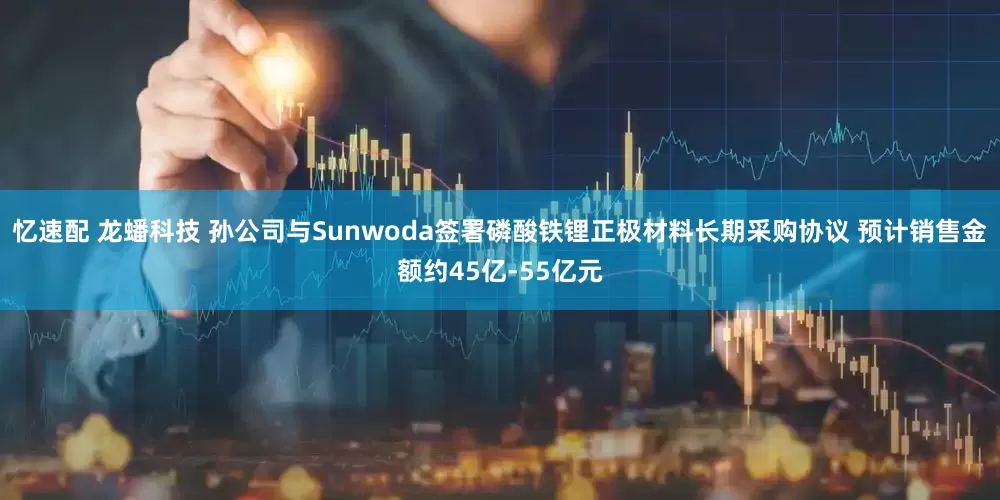忆速配 龙蟠科技 孙公司与Sunwoda签署磷酸铁锂正极材料长期采购协议 预计销售金额约45亿-55亿元