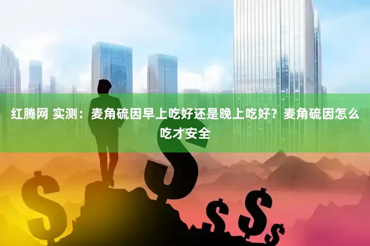 红腾网 实测：麦角硫因早上吃好还是晚上吃好？麦角硫因怎么吃才安全
