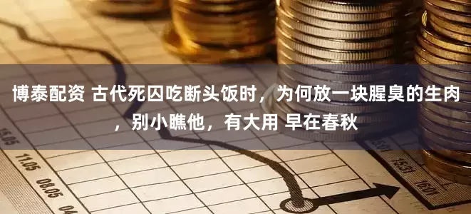 博泰配资 古代死囚吃断头饭时，为何放一块腥臭的生肉，别小瞧他，有大用 早在春秋