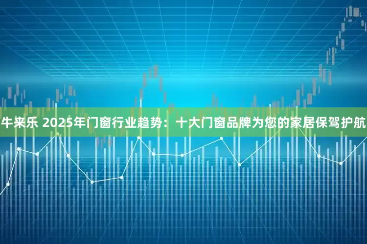 牛来乐 2025年门窗行业趋势：十大门窗品牌为您的家居保驾护航