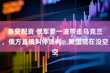 秦安配资 俄军要一波带走乌克兰，俄方直接叫停谈判：美国现在没空