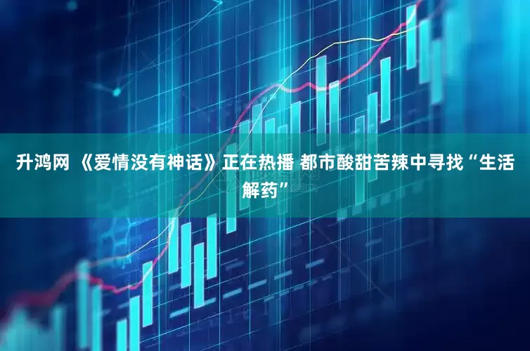 升鸿网 《爱情没有神话》正在热播 都市酸甜苦辣中寻找“生活解药”