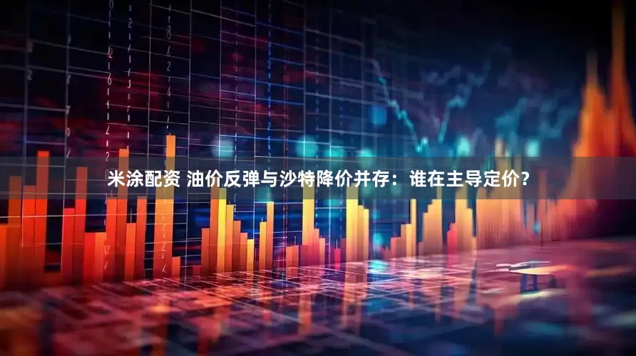 米涂配资 油价反弹与沙特降价并存：谁在主导定价？